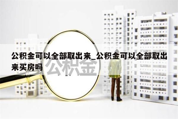 公积金可以全部取出来_公积金可以全部取出来买房吗